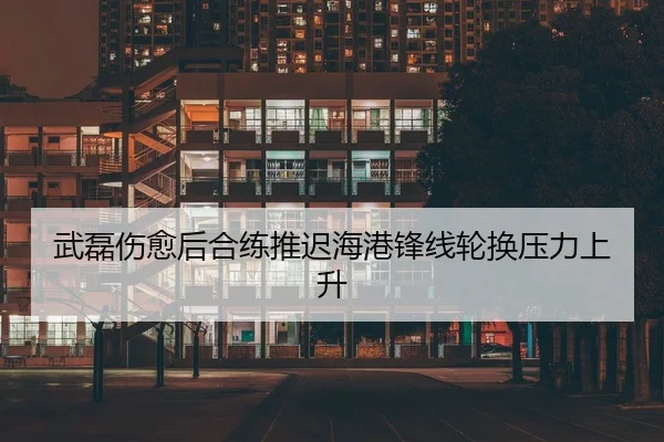 武磊伤愈后合练推迟海港锋线轮换压力上升